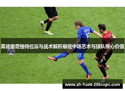 莫德里奇独特位置与战术解析展现中场艺术与球队核心价值