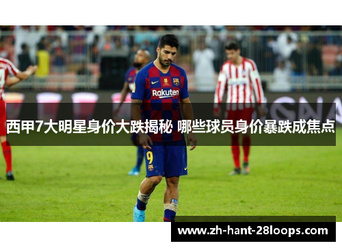 西甲7大明星身价大跌揭秘 哪些球员身价暴跌成焦点