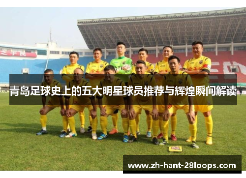 青岛足球史上的五大明星球员推荐与辉煌瞬间解读