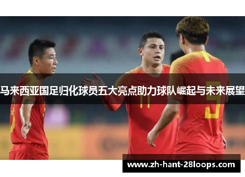 马来西亚国足归化球员五大亮点助力球队崛起与未来展望