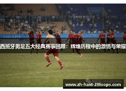 西班牙男足五大经典赛事回顾：辉煌历程中的激情与荣耀