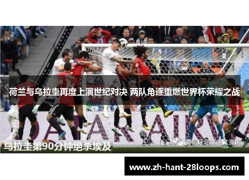 荷兰与乌拉圭再度上演世纪对决 两队角逐重燃世界杯荣耀之战